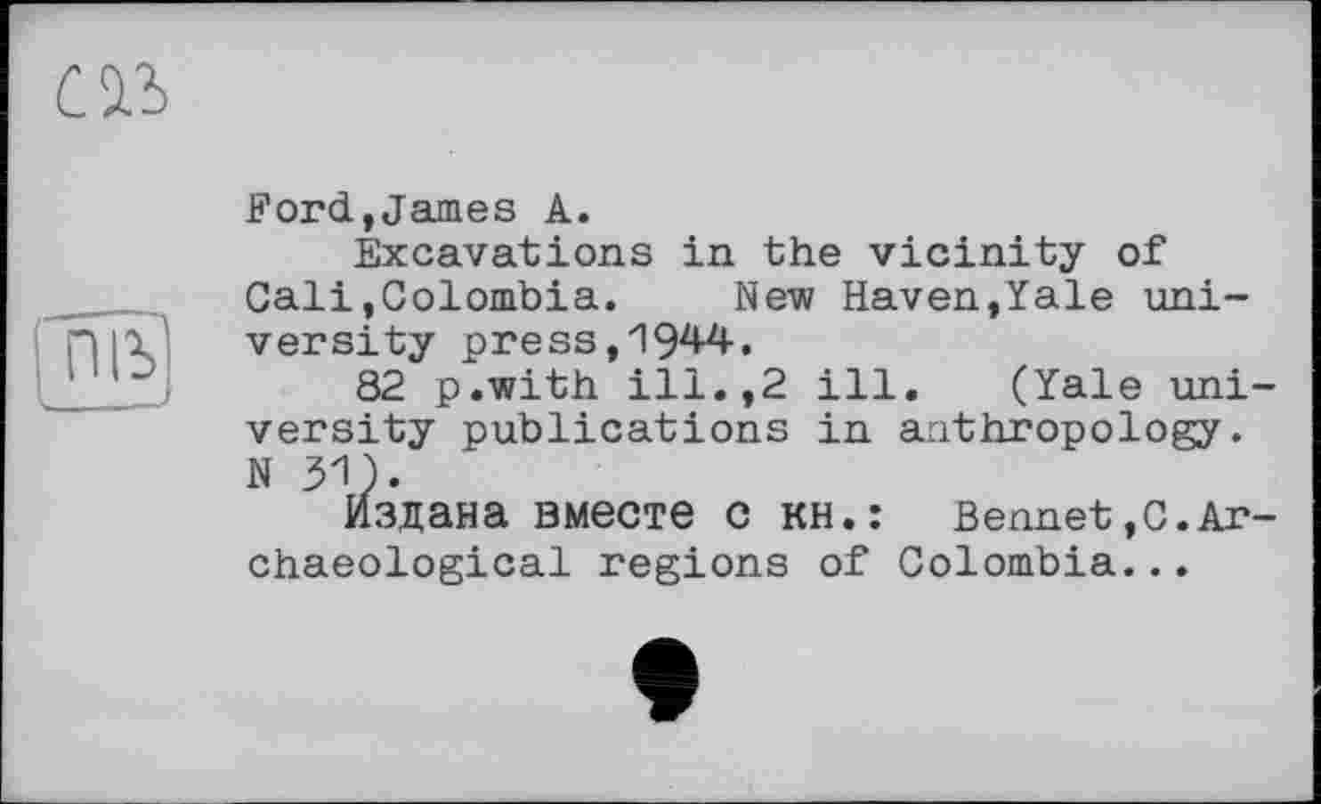 ﻿
піь'
Ford,James A.
Excavations in the vicinity of Cali,Colombia. New Haven,Yale university press,1944.
82 p.with ill.,2 ill, (Yale university publications in anthropology. N31).
Издана вместе С КН.: Bennet,С.Archaeological regions of Colombia...